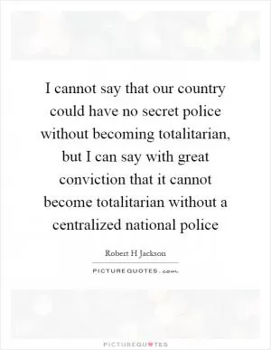 I cannot say that our country could have no secret police without becoming totalitarian, but I can say with great conviction that it cannot become totalitarian without a centralized national police Picture Quote #1