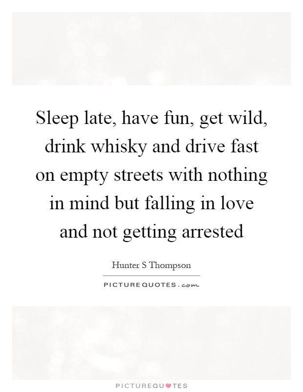 Sleep late, have fun, get wild, drink whisky and drive fast on empty streets with nothing in mind but falling in love and not getting arrested Picture Quote #1