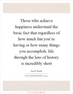Those who achieve happiness understand the basic fact that regardless of how much fun you’re having or how many things you accomplish, life through the lens of history is incredibly short Picture Quote #1