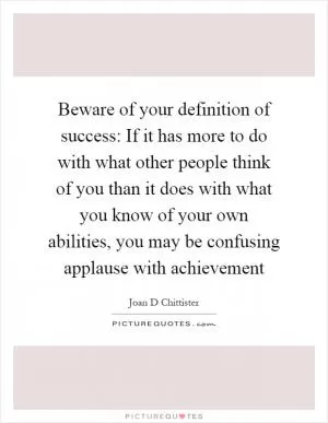 Beware of your definition of success: If it has more to do with what other people think of you than it does with what you know of your own abilities, you may be confusing applause with achievement Picture Quote #1
