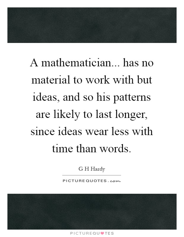 A mathematician... has no material to work with but ideas, and so his patterns are likely to last longer, since ideas wear less with time than words Picture Quote #1
