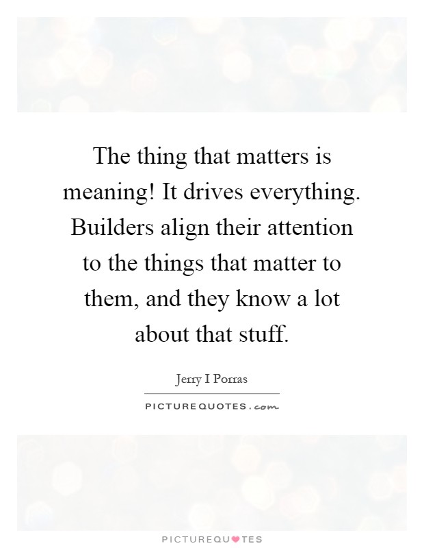 The thing that matters is meaning! It drives everything. Builders align their attention to the things that matter to them, and they know a lot about that stuff Picture Quote #1