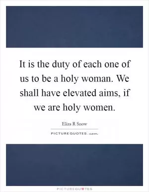 It is the duty of each one of us to be a holy woman. We shall have elevated aims, if we are holy women Picture Quote #1