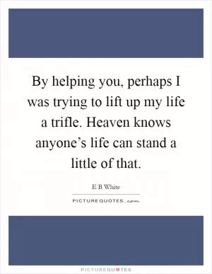 By helping you, perhaps I was trying to lift up my life a trifle. Heaven knows anyone’s life can stand a little of that Picture Quote #1