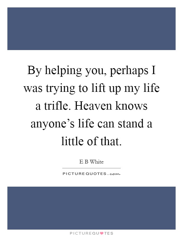 By helping you, perhaps I was trying to lift up my life a trifle. Heaven knows anyone's life can stand a little of that Picture Quote #1