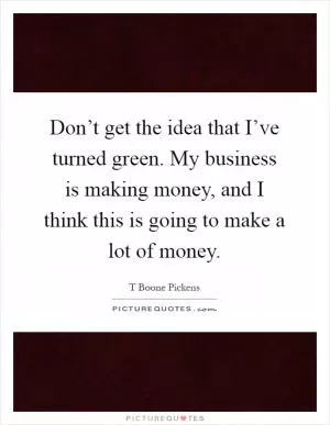 Don’t get the idea that I’ve turned green. My business is making money, and I think this is going to make a lot of money Picture Quote #1