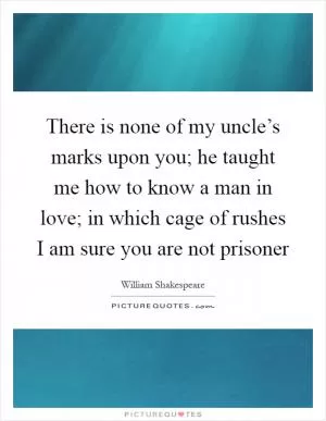 There is none of my uncle’s marks upon you; he taught me how to know a man in love; in which cage of rushes I am sure you are not prisoner Picture Quote #1