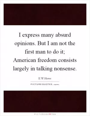 I express many absurd opinions. But I am not the first man to do it; American freedom consists largely in talking nonsense Picture Quote #1