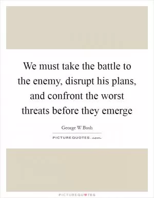 We must take the battle to the enemy, disrupt his plans, and confront the worst threats before they emerge Picture Quote #1