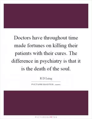 Doctors have throughout time made fortunes on killing their patients with their cures. The difference in psychiatry is that it is the death of the soul Picture Quote #1
