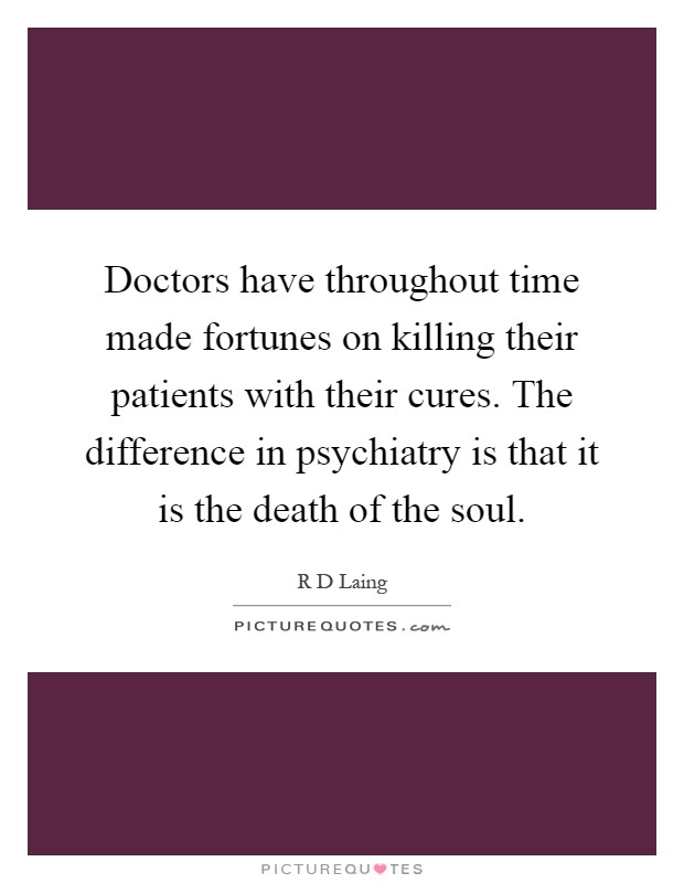 Doctors have throughout time made fortunes on killing their patients with their cures. The difference in psychiatry is that it is the death of the soul Picture Quote #1