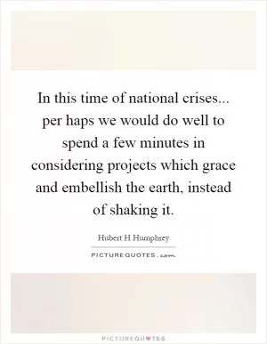 In this time of national crises... per haps we would do well to spend a few minutes in considering projects which grace and embellish the earth, instead of shaking it Picture Quote #1