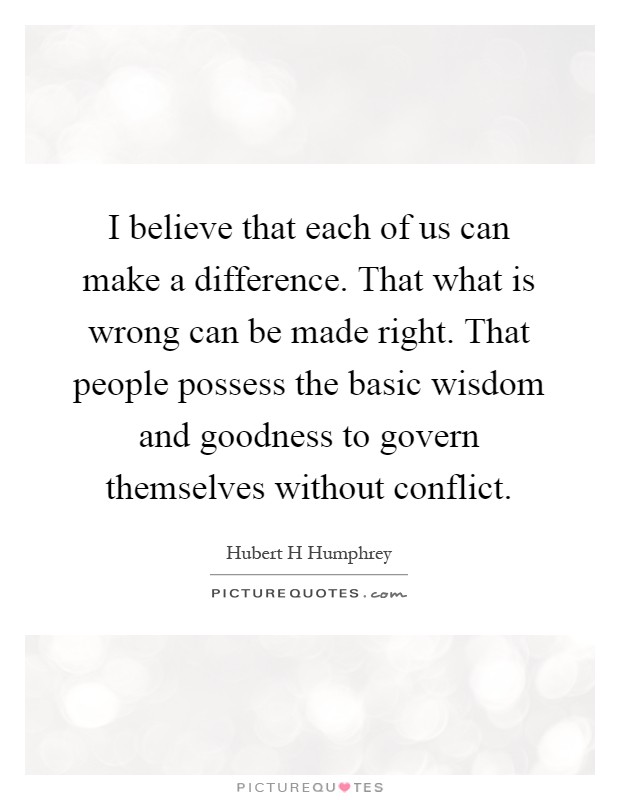 I believe that each of us can make a difference. That what is wrong can be made right. That people possess the basic wisdom and goodness to govern themselves without conflict Picture Quote #1