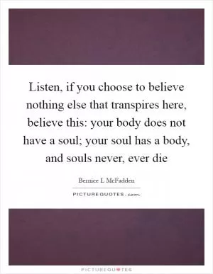 Listen, if you choose to believe nothing else that transpires here, believe this: your body does not have a soul; your soul has a body, and souls never, ever die Picture Quote #1