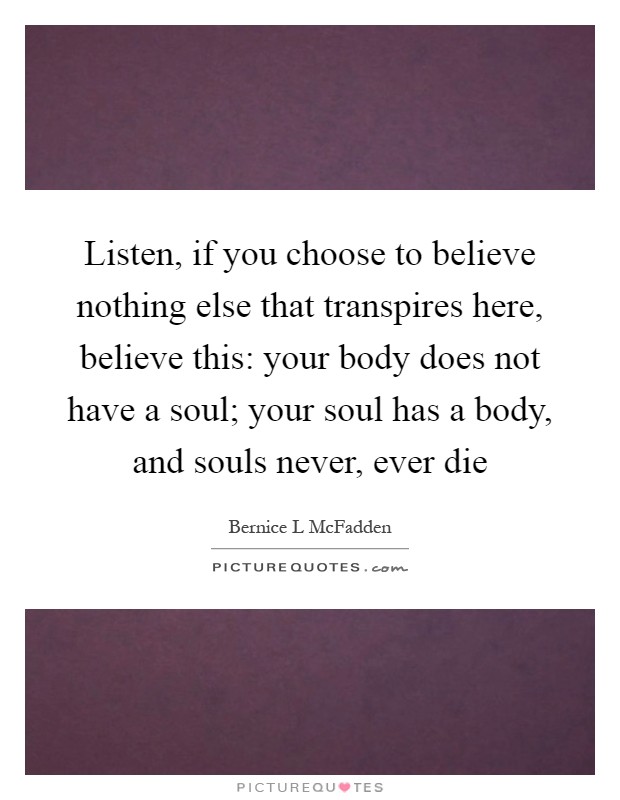 Listen, if you choose to believe nothing else that transpires here, believe this: your body does not have a soul; your soul has a body, and souls never, ever die Picture Quote #1