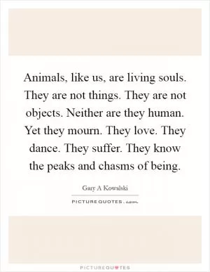 Animals, like us, are living souls. They are not things. They are not objects. Neither are they human. Yet they mourn. They love. They dance. They suffer. They know the peaks and chasms of being Picture Quote #1