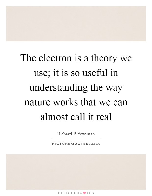 The electron is a theory we use; it is so useful in understanding the way nature works that we can almost call it real Picture Quote #1
