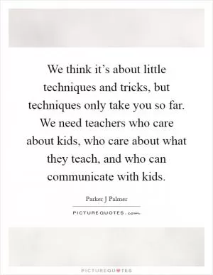 We think it’s about little techniques and tricks, but techniques only take you so far. We need teachers who care about kids, who care about what they teach, and who can communicate with kids Picture Quote #1