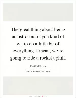 The great thing about being an astronaut is you kind of get to do a little bit of everything. I mean, we’re going to ride a rocket uphill Picture Quote #1