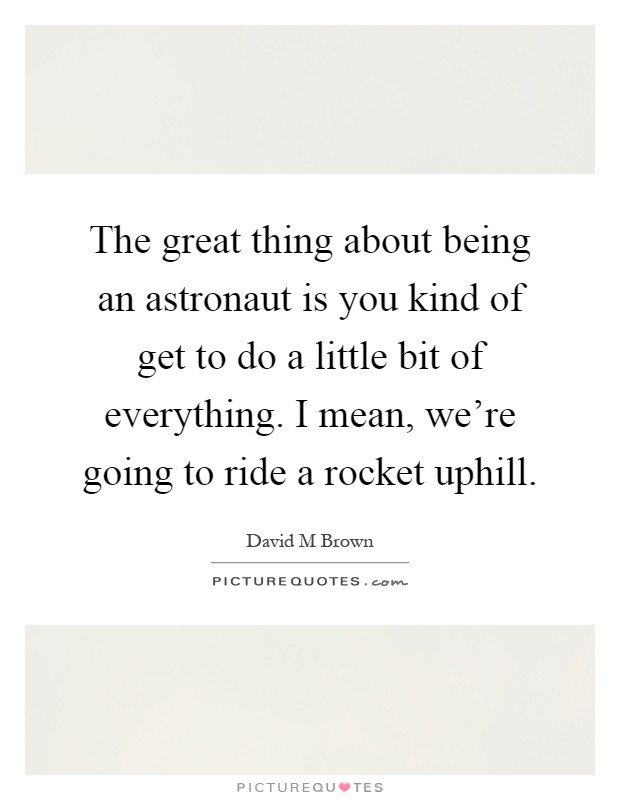 The great thing about being an astronaut is you kind of get to do a little bit of everything. I mean, we're going to ride a rocket uphill Picture Quote #1