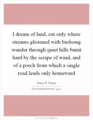 I dream of land, cut only where streams glistened with birdsong wander through quiet hills burnt hard by the scrape of wind, and of a porch from which a single road leads only homeward Picture Quote #1