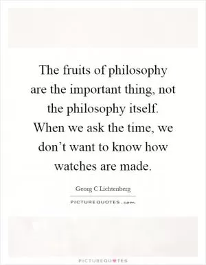 The fruits of philosophy are the important thing, not the philosophy itself. When we ask the time, we don’t want to know how watches are made Picture Quote #1