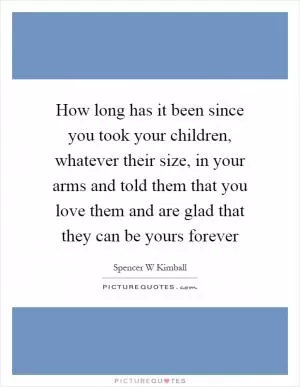 How long has it been since you took your children, whatever their size, in your arms and told them that you love them and are glad that they can be yours forever Picture Quote #1