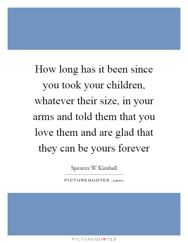 How long has it been since you took your children, whatever their size, in your arms and told them that you love them and are glad that they can be yours forever Picture Quote #1