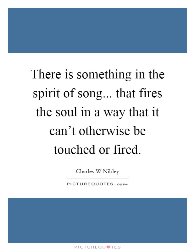 There is something in the spirit of song... that fires the soul in a way that it can't otherwise be touched or fired Picture Quote #1