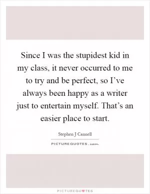 Since I was the stupidest kid in my class, it never occurred to me to try and be perfect, so I’ve always been happy as a writer just to entertain myself. That’s an easier place to start Picture Quote #1