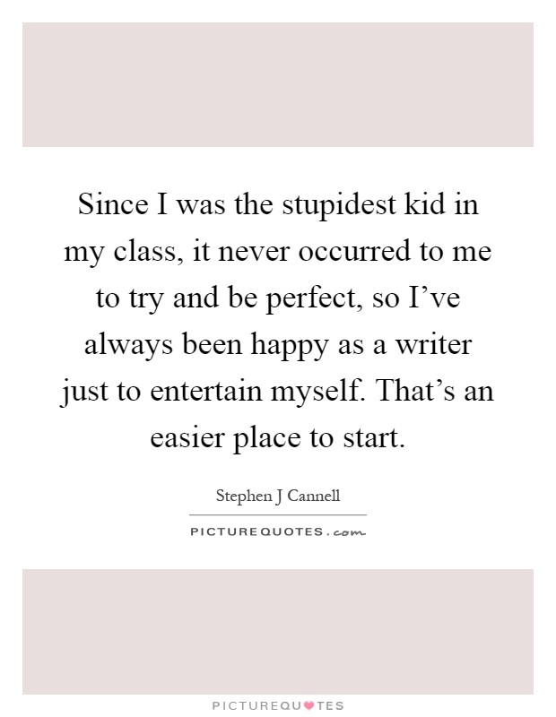 Since I was the stupidest kid in my class, it never occurred to me to try and be perfect, so I've always been happy as a writer just to entertain myself. That's an easier place to start Picture Quote #1