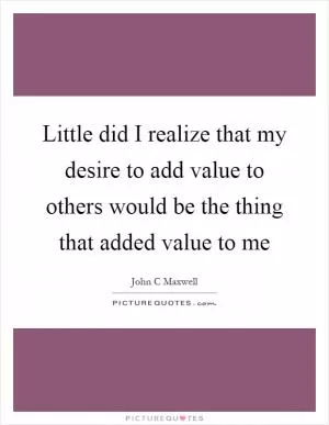Little did I realize that my desire to add value to others would be the thing that added value to me Picture Quote #1