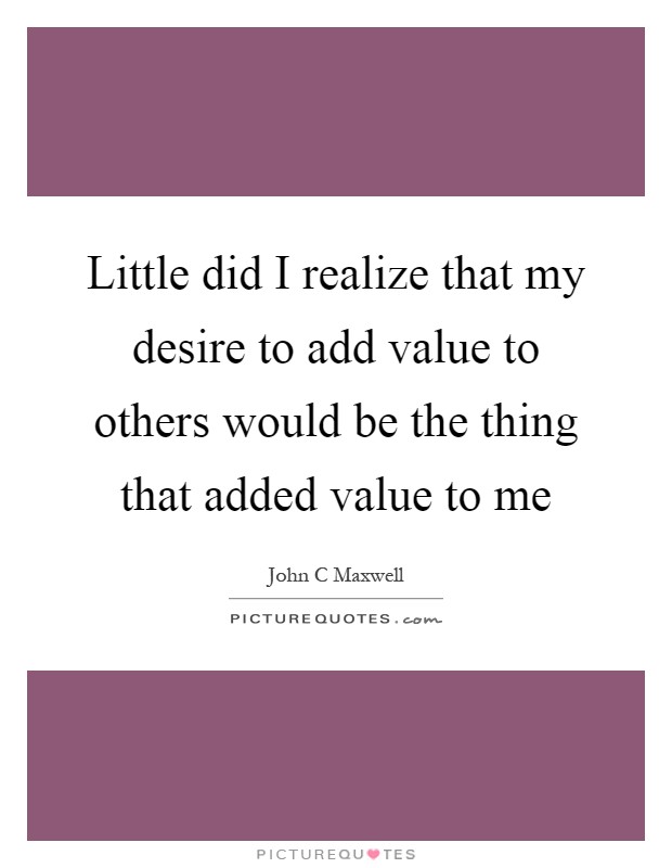 Little did I realize that my desire to add value to others would be the thing that added value to me Picture Quote #1