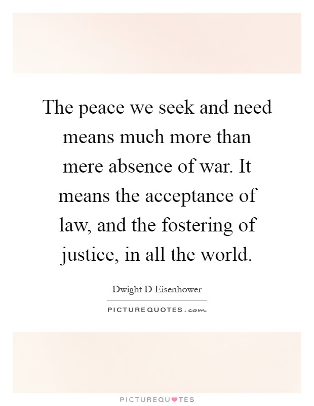 The peace we seek and need means much more than mere absence of war. It means the acceptance of law, and the fostering of justice, in all the world Picture Quote #1