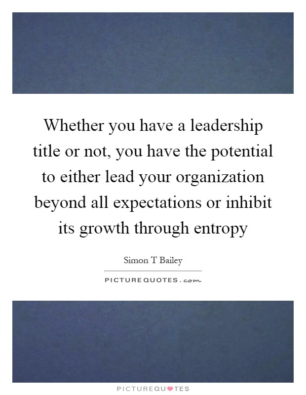 Whether you have a leadership title or not, you have the potential to either lead your organization beyond all expectations or inhibit its growth through entropy Picture Quote #1
