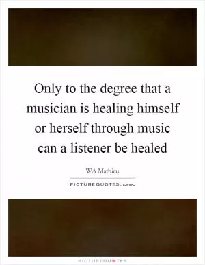 Only to the degree that a musician is healing himself or herself through music can a listener be healed Picture Quote #1