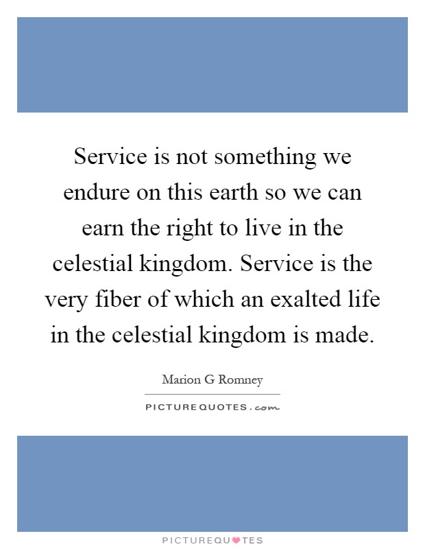 Service is not something we endure on this earth so we can earn the right to live in the celestial kingdom. Service is the very fiber of which an exalted life in the celestial kingdom is made Picture Quote #1