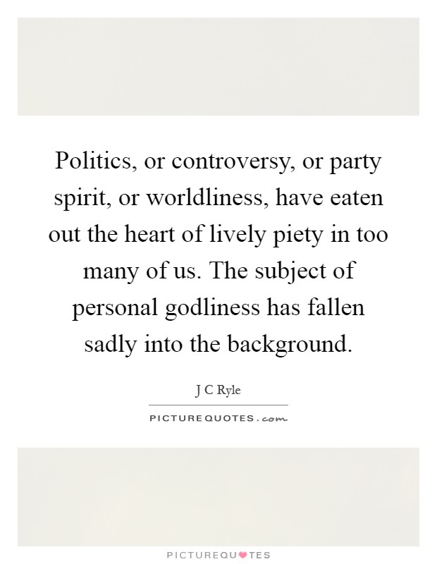 Politics, or controversy, or party spirit, or worldliness, have eaten out the heart of lively piety in too many of us. The subject of personal godliness has fallen sadly into the background Picture Quote #1