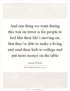 And one thing we want during this war on terror is for people to feel like their life’s moving on, that they’re able to make a living and send their kids to college and put more money on the table Picture Quote #1