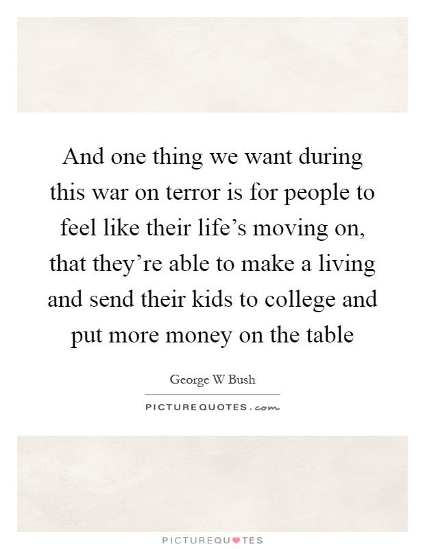And one thing we want during this war on terror is for people to feel like their life's moving on, that they're able to make a living and send their kids to college and put more money on the table Picture Quote #1