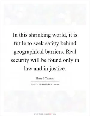 In this shrinking world, it is futile to seek safety behind geographical barriers. Real security will be found only in law and in justice Picture Quote #1