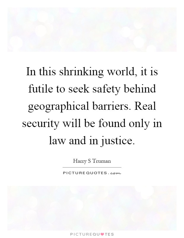 In this shrinking world, it is futile to seek safety behind geographical barriers. Real security will be found only in law and in justice Picture Quote #1