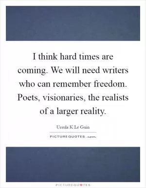 I think hard times are coming. We will need writers who can remember freedom. Poets, visionaries, the realists of a larger reality Picture Quote #1