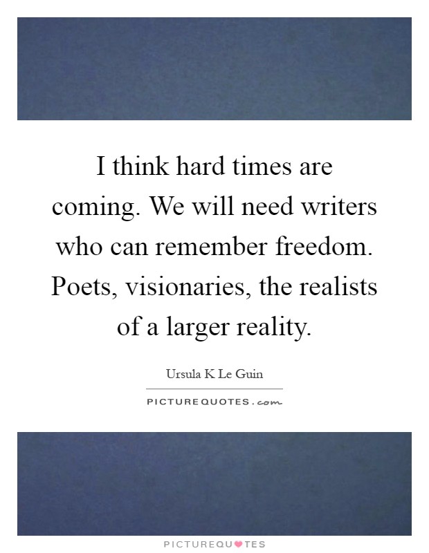 I think hard times are coming. We will need writers who can remember freedom. Poets, visionaries, the realists of a larger reality Picture Quote #1