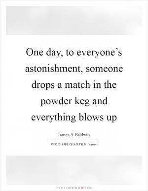 One day, to everyone’s astonishment, someone drops a match in the powder keg and everything blows up Picture Quote #1