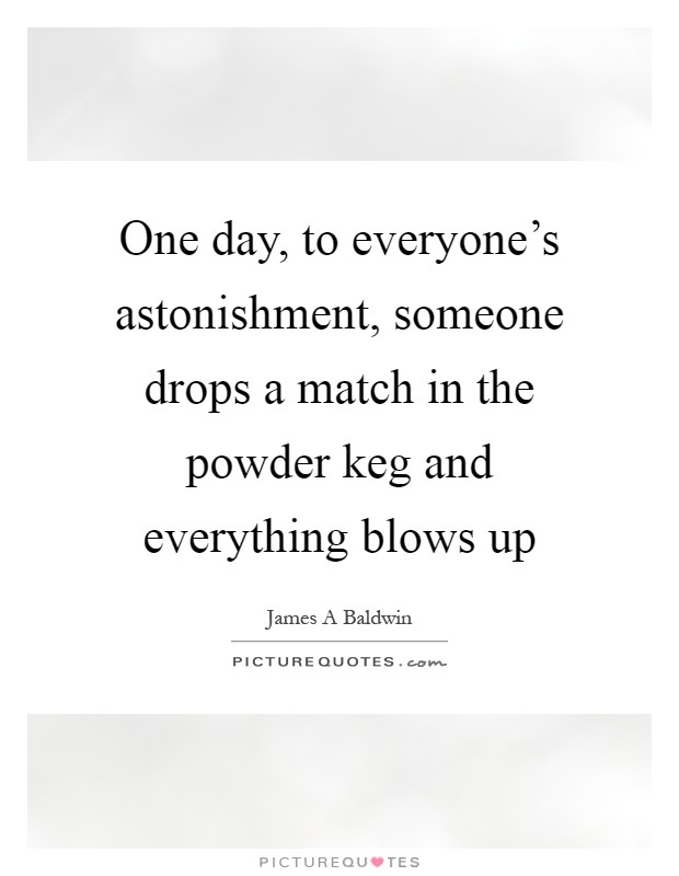 One day, to everyone's astonishment, someone drops a match in the powder keg and everything blows up Picture Quote #1