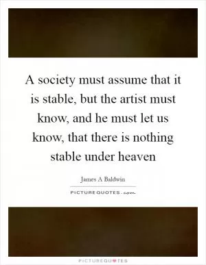 A society must assume that it is stable, but the artist must know, and he must let us know, that there is nothing stable under heaven Picture Quote #1