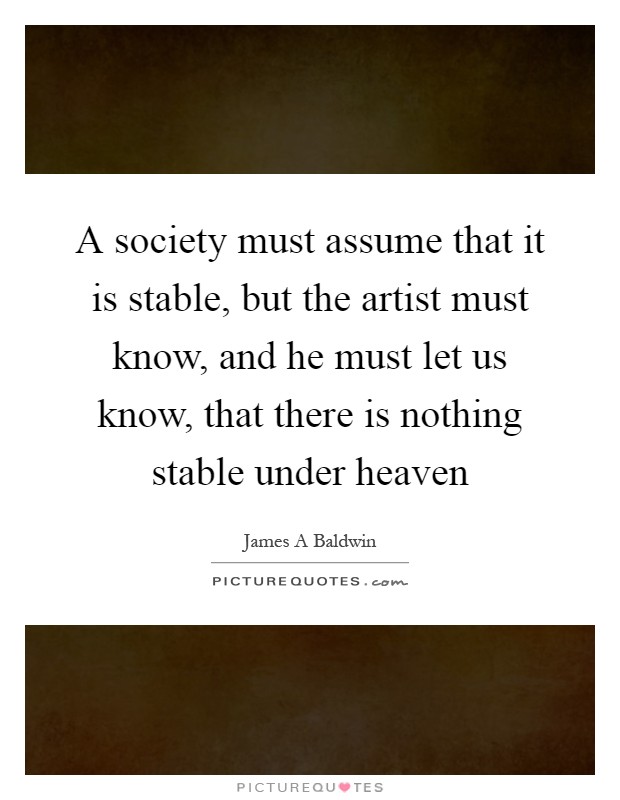 A society must assume that it is stable, but the artist must know, and he must let us know, that there is nothing stable under heaven Picture Quote #1