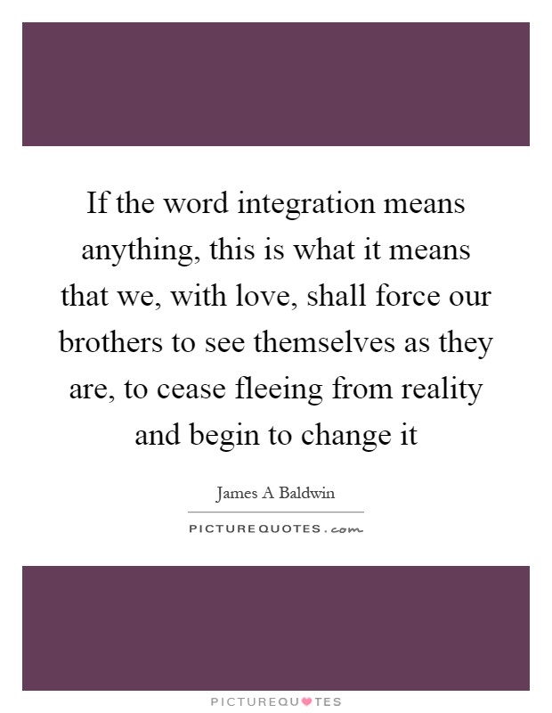 If the word integration means anything, this is what it means that we, with love, shall force our brothers to see themselves as they are, to cease fleeing from reality and begin to change it Picture Quote #1