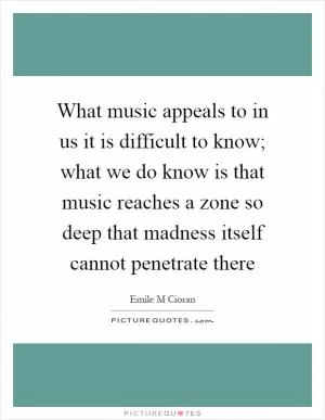 What music appeals to in us it is difficult to know; what we do know is that music reaches a zone so deep that madness itself cannot penetrate there Picture Quote #1